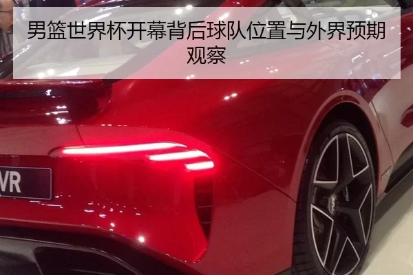 男篮世界杯开幕背后球队位置与外界预期观察